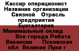 Кассир-операционист › Название организации ­ Связной › Отрасль предприятия ­ Бухгалтерия › Минимальный оклад ­ 35 000 - Все города Работа » Вакансии   . Псковская обл.,Великие Луки г.